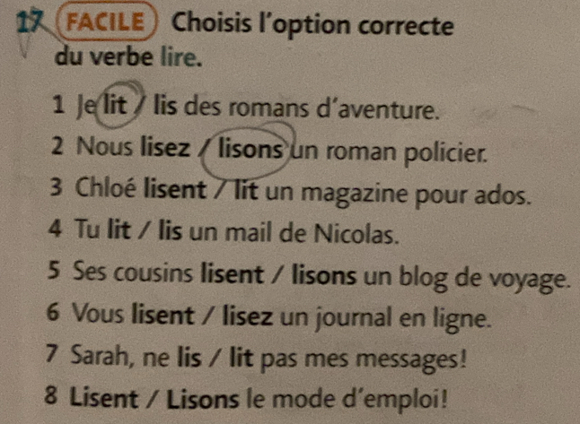 FACILE Choisis l’option correcte 
du verbe lire. 
1 Je lit lis des romans d’aventure. 
2 Nous lisez / lisons un roman policier. 
3 Chloé lisent / lit un magazine pour ados. 
4 Tu lit / lis un mail de Nicolas. 
5 Ses cousins lisent / lisons un blog de voyage. 
6 Vous lisent / lisez un journal en ligne. 
7 Sarah, ne lis / lit pas mes messages! 
8 Lisent / Lisons le mode d’emploi!