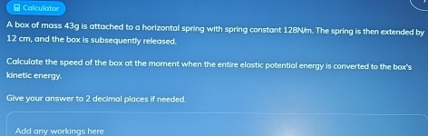 ≌ Calculator 
A box of mass 43g is attached to a horizontal spring with spring constant 128N/m. The spring is then extended by
12 cm, and the box is subsequently released. 
Calculate the speed of the box at the moment when the entire elastic potential energy is converted to the box's 
kinetic energy. 
Give your answer to 2 decimal places if needed. 
Add any workings here