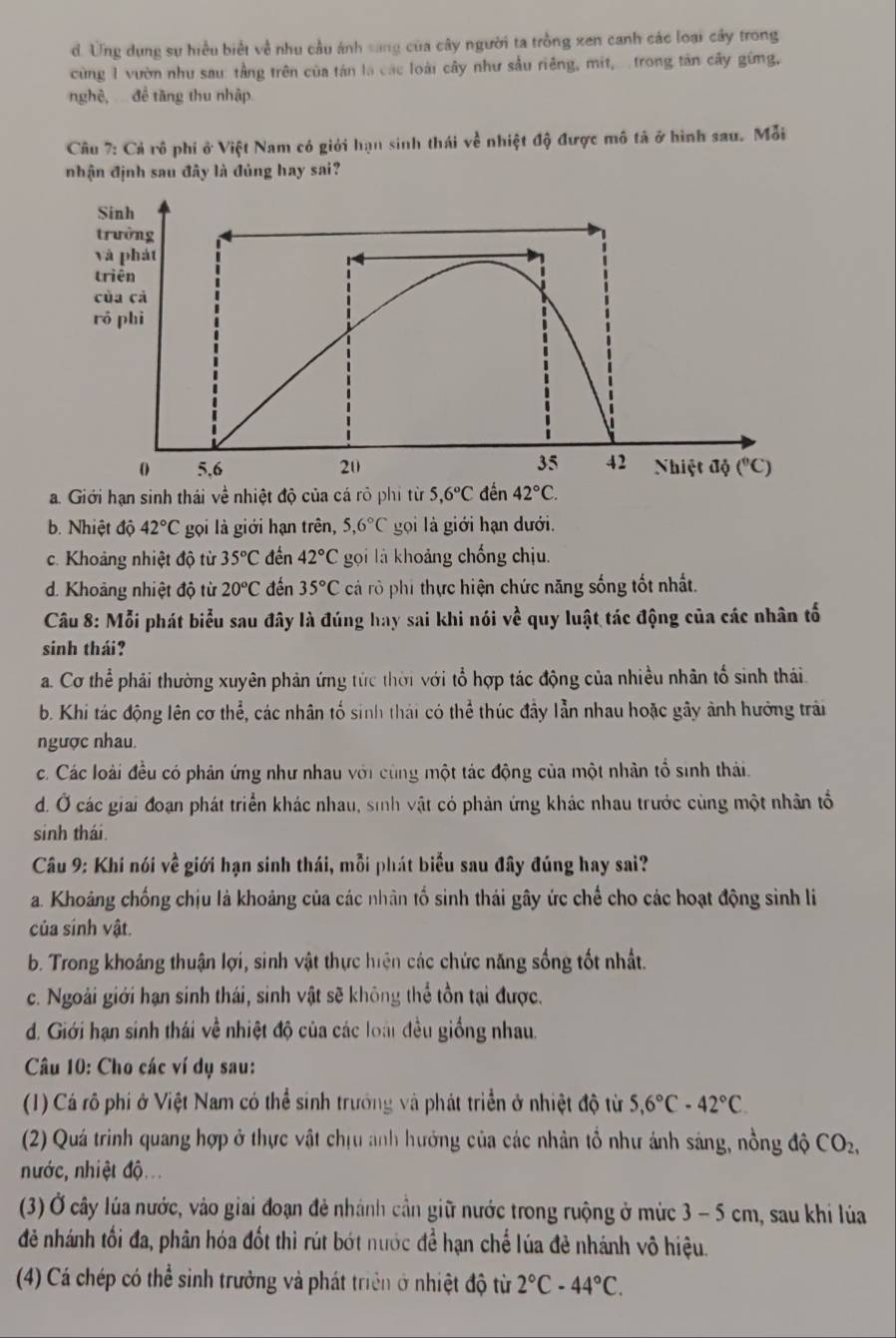 d. Ung dụng sự hiều biết về nhu cầu ánh sang của cây người ta trồng xen canh các loại cây trong
cùng 1 vườn như sau: tầng trên của tán là các loài cây như sầu riêng, mit, trong tân cây gừng,
nghệ,  để tầng thu nhập
Câu 7: Cả rô phi ở Việt Nam có giới hạn sinh thái về nhiệt độ được mô tả ở hình sau. Mỗi
nhận định sau đây là đủng hay sai?
a. Giới hạn sinh thái về nhiệt độ của cá rõ phi từ 5,6°C 42°C.
b. Nhiệt độ 42°C gọi là giới hạn trên, 5,6°C goi là giới hạn dưới.
c. Khoảng nhiệt độ từ 35°C đền 42°C gọi là khoảng chống chịu.
d. Khoảng nhiệt độ từ 20°C đến 35°C cả rô phi thực hiện chức năng sống tốt nhất.
Câu 8: Mỗi phát biểu sau đây là đúng hay sai khi nói vhat e quy luật tác động của các nhân tố
sinh thái?
a. Cơ thể phải thường xuyên phản ứng tức thời với tổ hợp tác động của nhiều nhân tổ sinh thái.
b. Khi tác động lên cơ thể, các nhân tố sinh thái có thể thúc đầy lẫn nhau hoặc gây ảnh hưởng trải
ngược nhau.
c. Các loài đều có phản ứng như nhau với cùng một tác động của một nhân tổ sinh thái.
d. Ở các giải đoạn phát triển khác nhau, sinh vật có phản ứng khác nhau trước cùng một nhân tổ
sinh thái.
Câu 9: Khí nói về giới hạn sinh thái, mỗi phát biểu sau đây đúng hay sai?
a. Khoảng chống chịu là khoảng của các nhân tố sinh thái gây ức chế cho các hoạt động sinh li
của sinh vật.
b. Trong khoảng thuận lợi, sinh vật thực hiện các chức năng sống tốt nhất.
c. Ngoài giới hạn sinh thái, sinh vật sẽ không thể tồn tại được.
d. Giới hạn sinh thái về nhiệt độ của các loài đều giống nhau.
Câu 10: Cho các ví dụ sau:
(1) Cá rô phi ở Việt Nam có thể sinh trưởng và phát triển ở nhiệt độ từ 5,6°C-42°C.
(2) Quá trình quang hợp ở thực vật chịu anh hưởng của các nhân tổ như ảnh sáng, nồng độ CO_2,
nước, nhiệt độ.
(3) Ở cây lúa nước, vào giai đoạn đẻ nhánh cần giữ nước trong ruộng ở mức 3-5cm h, sau khi lúa
đẻ nhánh tối đa, phân hóa đốt thì rút bớt nước để hạn chế lúa đề nhánh vô hiệu.
(4) Cá chép có thể sinh trưởng và phát triển ở nhiệt độ từ 2°C-44°C.