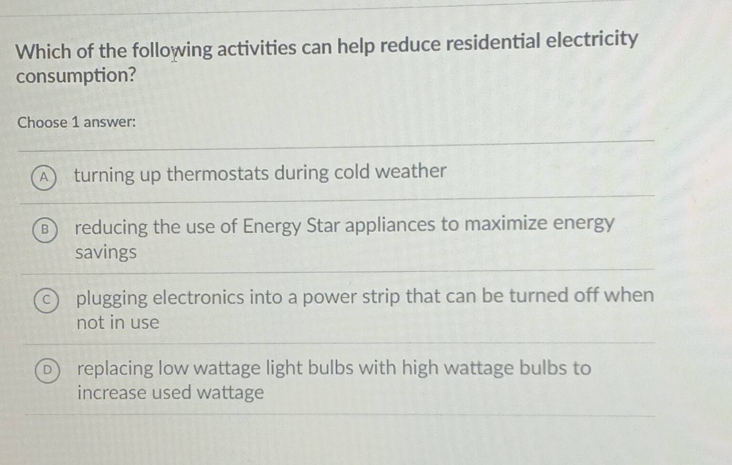 Which of the following activities can help reduce residential electricity
consumption?
Choose 1 answer:
A turning up thermostats during cold weather
B reducing the use of Energy Star appliances to maximize energy
savings
plugging electronics into a power strip that can be turned off when
not in use
replacing low wattage light bulbs with high wattage bulbs to
increase used wattage