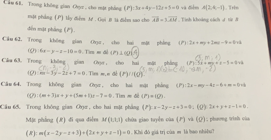 Trong không gian Oxyz, cho mặt phẳng (P) 3x+4y-12z+5=0 và điểm A(2;4;-1). Trên 
mặt phẳng (P) lấy điểm M. Gọi B là điểm sao cho overline AB=3.overline AM. Tính khoảng cách d từ B 
đến mặt phẳng (P). 
Câu 62. Trong không gian Oxyz , cho hai mặt phẳng (P): 2x+my+2mz-9=0 và 
(Q): 6x-y-z-10=0. Tìm m đế (P)⊥ (Q)
Câu 63. Trong không gian Oxyz , cho hai mặt phẳng (P):5x+my+z-5=0 và 
(Q): nx-3y-2z+7=0. Tìm m,n đề (P)//(Q). 
Câu 64. Trong không gian Oxyz, cho hai mặt phẳng (P): 2x-my-4z-6+m=0 và 
(Q): (m+3)x+y+(5m+1)z-7=0. Tìm m đề (P)equiv (Q). 
Câu 65. Trong không gian Oxyz, cho hai mặt phẳng (P): x-2y-z+3=0; (2): 2x+y+z-1=0. 
Mặt phẳng (R) đi qua điểm M(1;1;1) chứa giao tuyến của (P) và (Q); phương trình của 
(R): m(x-2y-z+3)+(2x+y+z-1)=0. Khi đó giá trị của m là bao nhiêu?