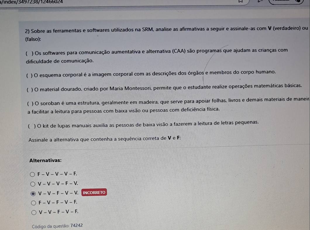 a/index/3497238/12466024
2) Sobre as ferramentas e softwares utilizados na SRM, analise as afirmativas a seguir e assinale-as com V (verdadeiro) ou
(falso):
( ) Os softwares para comunicação aumentativa e alternativa (CAA) são programas que ajudam as crianças com
dificuldade de comunicação.
( ) O esquema corporal é a imagem corporal com as descrições dos órgãos e membros do corpo humano.
( ) O material dourado, criado por Maria Montessori, permite que o estudante realize operações matemáticas básicas.
( ) O soroban é uma estrutura, geralmente em madeira, que serve para apoiar folhas, livros e demais materiais de maneir
a facilitar a leitura para pessoas com baixa visão ou pessoas com deficiência física.
 ) O kit de lupas manuais auxilia as pessoas de baixa visão a fazerem a leitura de letras pequenas.
Assinale a alternativa que contenha a sequência correta de V e F :
Alternativas:
F-V-V-V-F.
V-V-V-F-V.
V-V-F-V-V. INCORRETO
F-V-F-V-F.
V-V-F-V-F. 
Código da questão: 74242