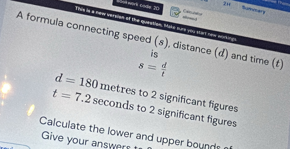 2H 
Them 
Bookwork code: 2D Calculator 
Summary 
allowed 
This is a new version of the question. Make sure you start new workings 
A formula connecting speed (s), distance (d) and time (t) 
is
s= d/t 
d=180 metres to 2 significant figures
t=7.2 seconds to 2 significant figures 
Calculate the lower and upper bounds 
Give your answers t