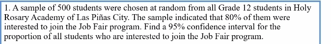 A sample of 500 students were chosen at random from all Grade 12 students in Holy 
Rosary Academy of Las Piñas City. The sample indicated that 80% of them were 
interested to join the Job Fair program. Find a 95% confidence interval for the 
proportion of all students who are interested to join the Job Fair program.