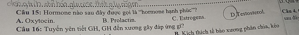 Qua tr
Câu 15: Hormone nào sau đây được gọi là “hormone hạnh phúc”?
D. Testosterol. Câu 4.
A. Oxytocin. B. Prolactin. C. Estrogens.
sau đây
Câu 16: Tuyến yên tiết GH, GH đến xương gây đáp ứng gì?
B. Kích thích tế bào xương phân chia, kéo