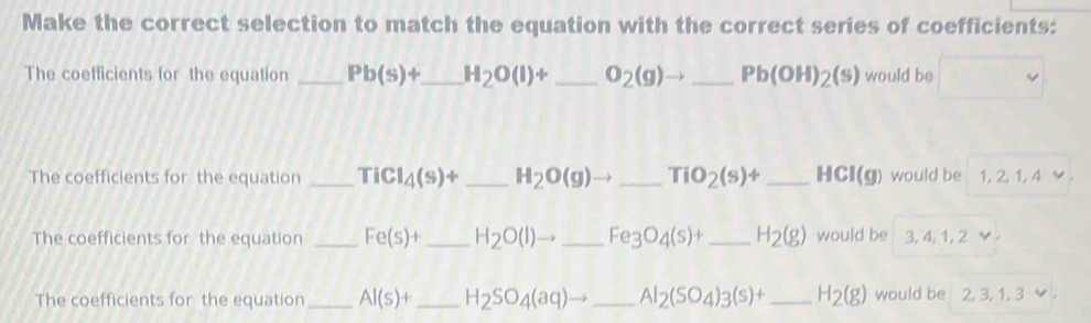 Make the correct selection to match the equation with the correct series of coefficients: 
The coefficients for the equation _ Pb(s)+ _ H_2O(l)+ _ O_2(g)to _ Pb(OH)_2(s) would be 
The coefficients for the equation _ TiCl_4(s)+ _  H_2O(g)to _ TiO_2(s)+ _ HCI(g) would be I 1, 2, 1, 4 ✔ 
The coefficients for the equation _ Fe(s)+ _ H_2O(l)to _ Fe_3O_4(s)+ _ H_2(g) would be 3, 4, 1, 2
The coefficients for the equation _ Al(s)+ _ H_2SO_4(aq)to _ Al_2(SO_4)3(s)+ _ H_2(g) would be . 2, 3, 1, 3