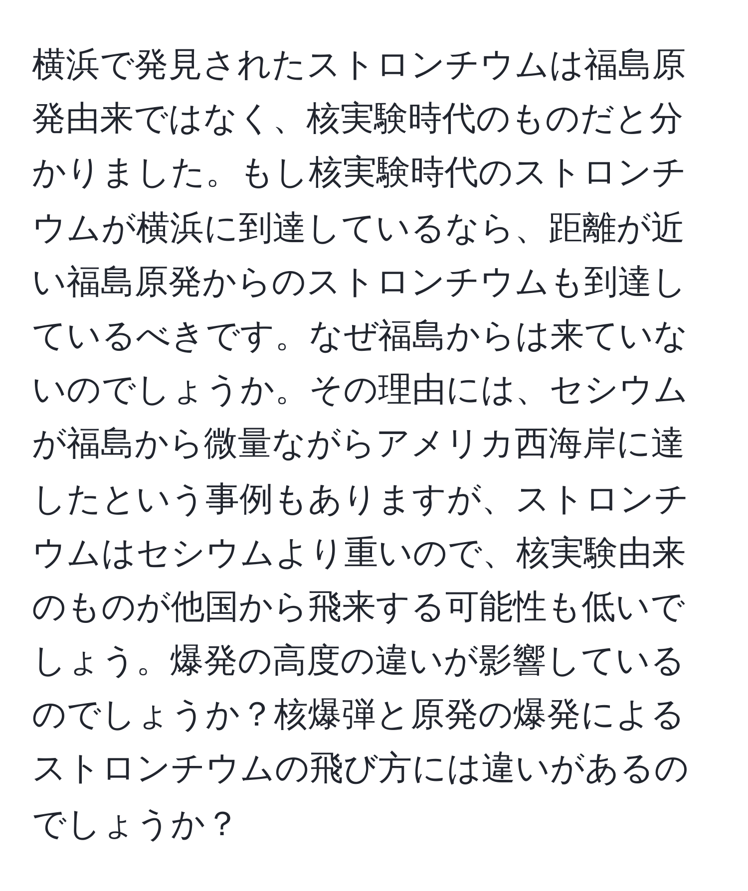 横浜で発見されたストロンチウムは福島原発由来ではなく、核実験時代のものだと分かりました。もし核実験時代のストロンチウムが横浜に到達しているなら、距離が近い福島原発からのストロンチウムも到達しているべきです。なぜ福島からは来ていないのでしょうか。その理由には、セシウムが福島から微量ながらアメリカ西海岸に達したという事例もありますが、ストロンチウムはセシウムより重いので、核実験由来のものが他国から飛来する可能性も低いでしょう。爆発の高度の違いが影響しているのでしょうか？核爆弾と原発の爆発によるストロンチウムの飛び方には違いがあるのでしょうか？