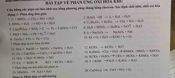 bài tập về phản ứng oxi hóa Khu
Cân bằng các ptpu oxi hóa khữ sau bằng phương pháp thăng bằng electron. Xác định chất khử, chất oxi hóa
*  Dạng 1: Phản ứng đơn giản
1. C+HNO_3to CO_2+NO+H_2O 2. H_2SO_4+HIto I_2+H_2S+H_2O
3. HNO_3+H_2Sto NO+S+H_2O 4. C_12H_22O_11+H_2SO_4to CO_2+SO_2+H_2O
5. Ca_3(PO_4)_2+SiO_2+Cto P_4+CaSiO_3+CO 6. H_2S+HNO_3to H_2SO_4+NOuparrow +H_2O
7. PbO+NH_3to Pb+N_2uparrow +H_2O 8. I_2+Na_2S_2O_3to Na_2S_4O_6+NaI
9. Fe_3O_4+COto Fe+CO_2 10. KI+O_3+H_2Oto KOH+I_2+O_2
Phản ứng tự oxi hóa, tự khử
11. NO_2+NaOHto NaNO_3+NaNO_2+H_2O 12. KCIO_3to KCIO_4+KCI
13. Cl_2+Ca(OH)_2to CaCl_2+Ca(ClO)_2+H_2O 14. K_2MnO_4+CO_2+H_2Oto KMnO_4+MnO_2+KHCO_3
15. NO_2+H_2Oto HNO_3+NO 16. KClO_3+H_2SO_4to ClO_2+HClO_4+KHSO_4+H_2O
17. Cl_2+KOHto KCl+KClO_3+H_2O 18. S+KOHto K_2S+K_2SO_3+H_2O
Phản ứng oxi hóa khử nội phân tử
20.
19. NH_4NO_3to N_2O+H_2O Cu(NO_3)_2to CuO+NO_2+O_2
*  Dang 2: Phản ứng có môi trường