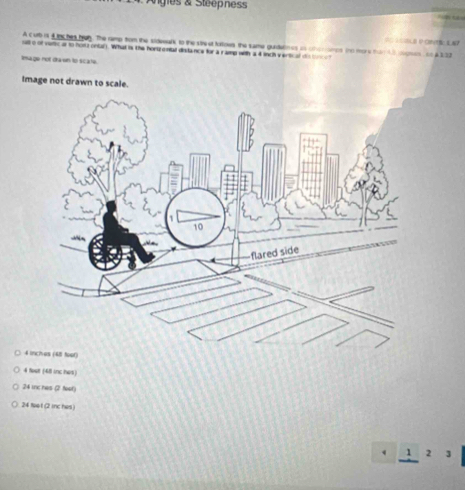 Angles & Steepness

A Curb is 4 thc hes hun. The ramp from the sideealk to the stre st toroes the same guidatines is choriairps ino more tn 43 olgess on a 233
selt o of vetic ar to hos i ontar). What is the hortzental dilance for a ramp with a 4 inch v ertcal te b 
Image not drawn to scate.
Image not drawn to scale.
4 inches (48 toot)
4 foot (411 inc hes)
24 ic hes (2 foot)
24 feet (2 mc hes )
2 3