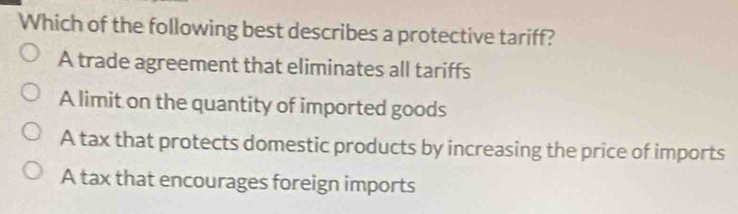 Which of the following best describes a protective tariff?
A trade agreement that eliminates all tariffs
A limit on the quantity of imported goods
A tax that protects domestic products by increasing the price of imports
A tax that encourages foreign imports