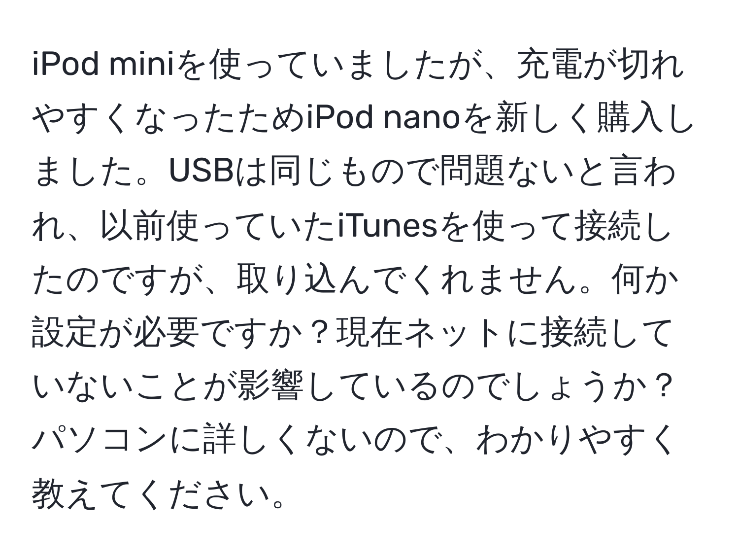 iPod miniを使っていましたが、充電が切れやすくなったためiPod nanoを新しく購入しました。USBは同じもので問題ないと言われ、以前使っていたiTunesを使って接続したのですが、取り込んでくれません。何か設定が必要ですか？現在ネットに接続していないことが影響しているのでしょうか？パソコンに詳しくないので、わかりやすく教えてください。