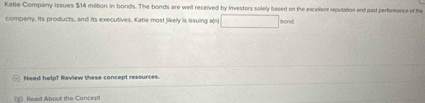 Katie Company issues $14 million in bonds. The bonds are well received by investors solely based on the excellent reputation and past performance of the 
company, its products, and its executives. Katie most likely is issuing a(n) bond. 
Need help? Review these concept resources. 
Read About the Concept