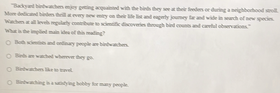 "Backyard birdwatchers enjoy getting acquainted with the birds they see at their feeders or during a neighborhood stroll.
More dedicated birders thrill at every new entry on their life list and eagerly journey far and wide in search of new species.
Watchers at all levels regularly contribute to scientific discoveries through bird counts and careful observations."
What is the implied main idea of this reading?
Both scientists and ordinary people are birdwatchers.
Birds are watched wherever they go.
Birdwatchers like to travel.
Birdwatching is a satisfying hobby for many people.