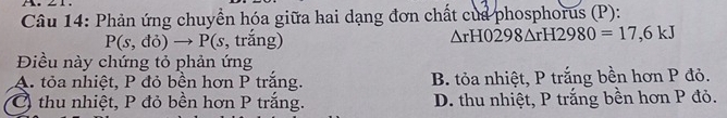 Phản ứng chuyển hóa giữa hai dạng đơn chất của phosphorus (P):
P(s,do)to P(s,trang)
△ rH0298△ rH2980=17,6kJ
Điều này chứng tỏ phản ứng
A. tỏa nhiệt, P đỏ bền hơn P trắng. B. tỏa nhiệt, P trắng bền hơn P đỏ.
Ở thu nhiệt, P đỏ bền hơn P trắng. D. thu nhiệt, P trắng bền hơn P đỏ.