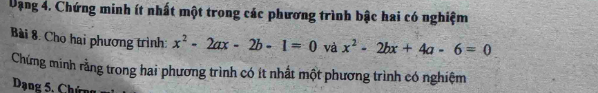 Dạng 4. Chứng minh ít nhất một trong các phương trình bậc hai có nghiệm
Bài 8. Cho hai phương trình: x^2-2ax-2b-1=0 và x^2-2bx+4a-6=0
Chứng minh rằng trong hai phương trình có ít nhất một phương trình có nghiệm
Dạng 5, Chứng