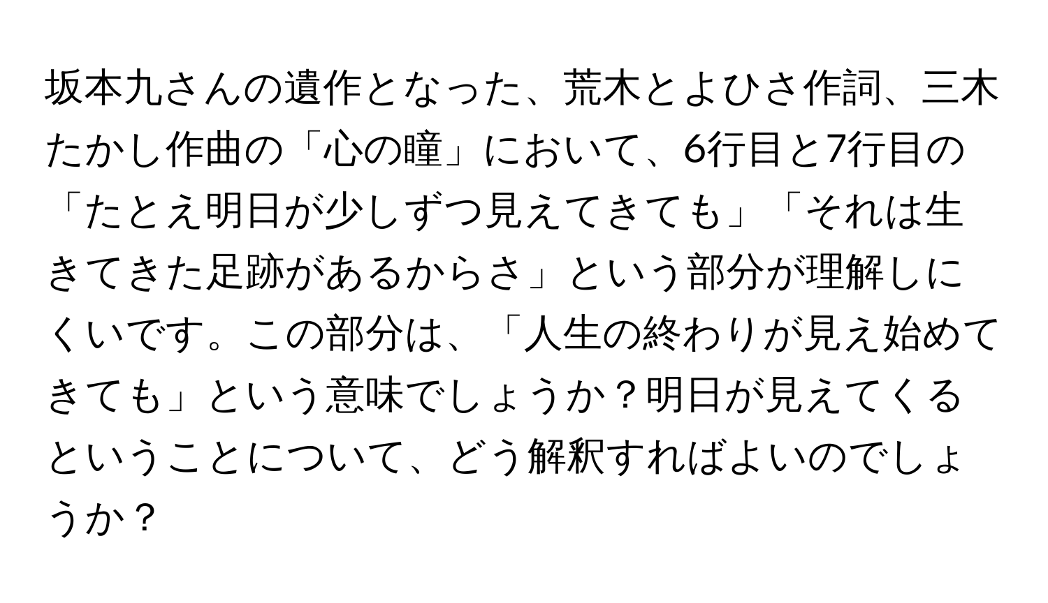 坂本九さんの遺作となった、荒木とよひさ作詞、三木たかし作曲の「心の瞳」において、6行目と7行目の「たとえ明日が少しずつ見えてきても」「それは生きてきた足跡があるからさ」という部分が理解しにくいです。この部分は、「人生の終わりが見え始めてきても」という意味でしょうか？明日が見えてくるということについて、どう解釈すればよいのでしょうか？