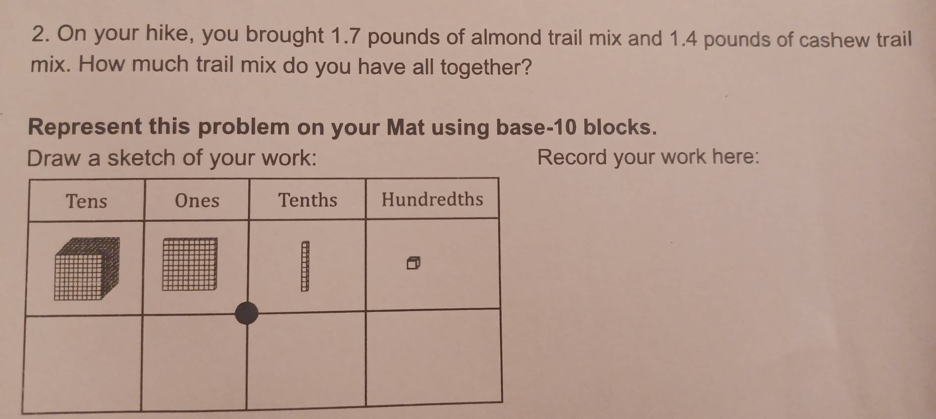 On your hike, you brought 1.7 pounds of almond trail mix and 1.4 pounds of cashew trail 
mix. How much trail mix do you have all together? 
Represent this problem on your Mat using base- 10 blocks. 
Draw a sketch of your work: Record your work here: