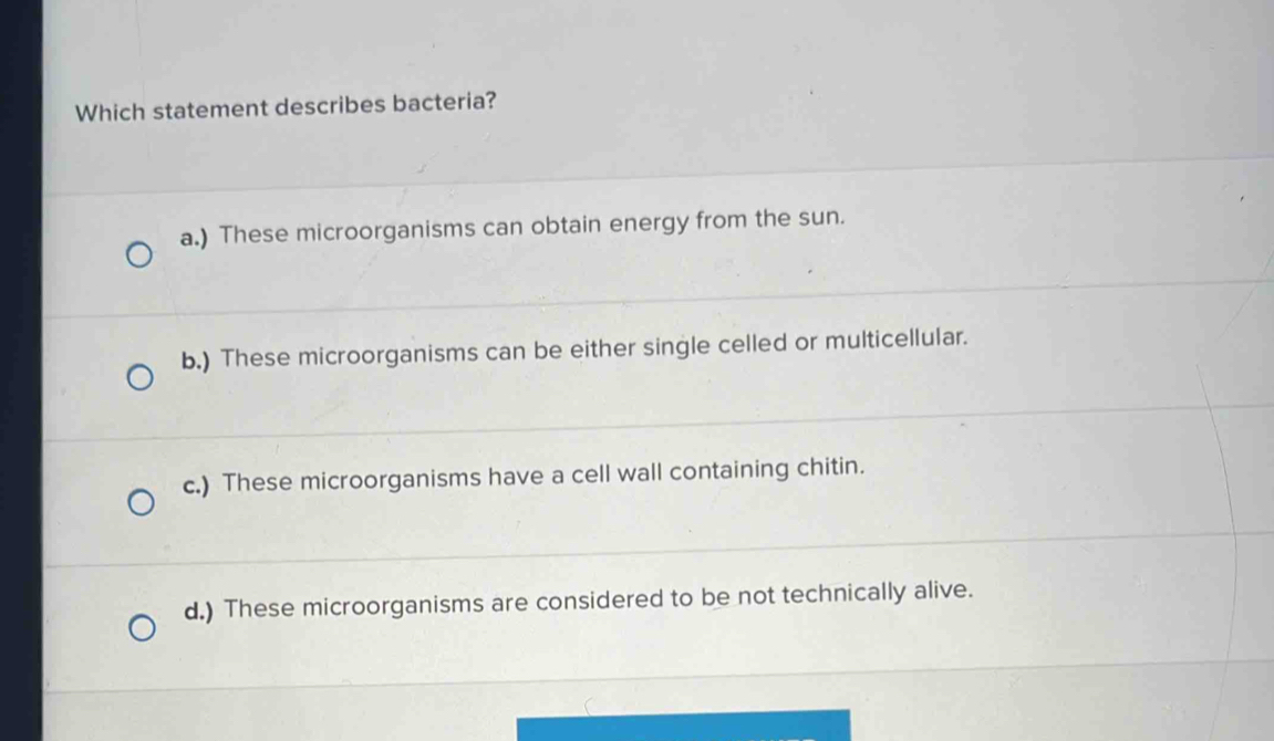 Which statement describes bacteria?
a.) These microorganisms can obtain energy from the sun.
b.) These microorganisms can be either single celled or multicellular.
c.) These microorganisms have a cell wall containing chitin.
d.) These microorganisms are considered to be not technically alive.