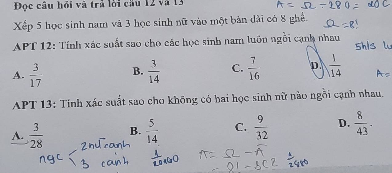 Đọc câu hỏi và trả lời cầu 12 và 13
Xếp 5 học sinh nam và 3 học sinh nữ vào một bàn dài có 8 ghế.
APT 12: Tính xác suất sao cho các học sinh nam luôn ngồi cạnh nhau
A.  3/17 
B.  3/14   7/16 
C.
D.  1/14 
APT 13: Tính xác suất sao cho không có hai học sinh nữ nào ngồi cạnh nhau.
A.  3/28 
B.  5/14 
C.  9/32 
D.  8/43 .