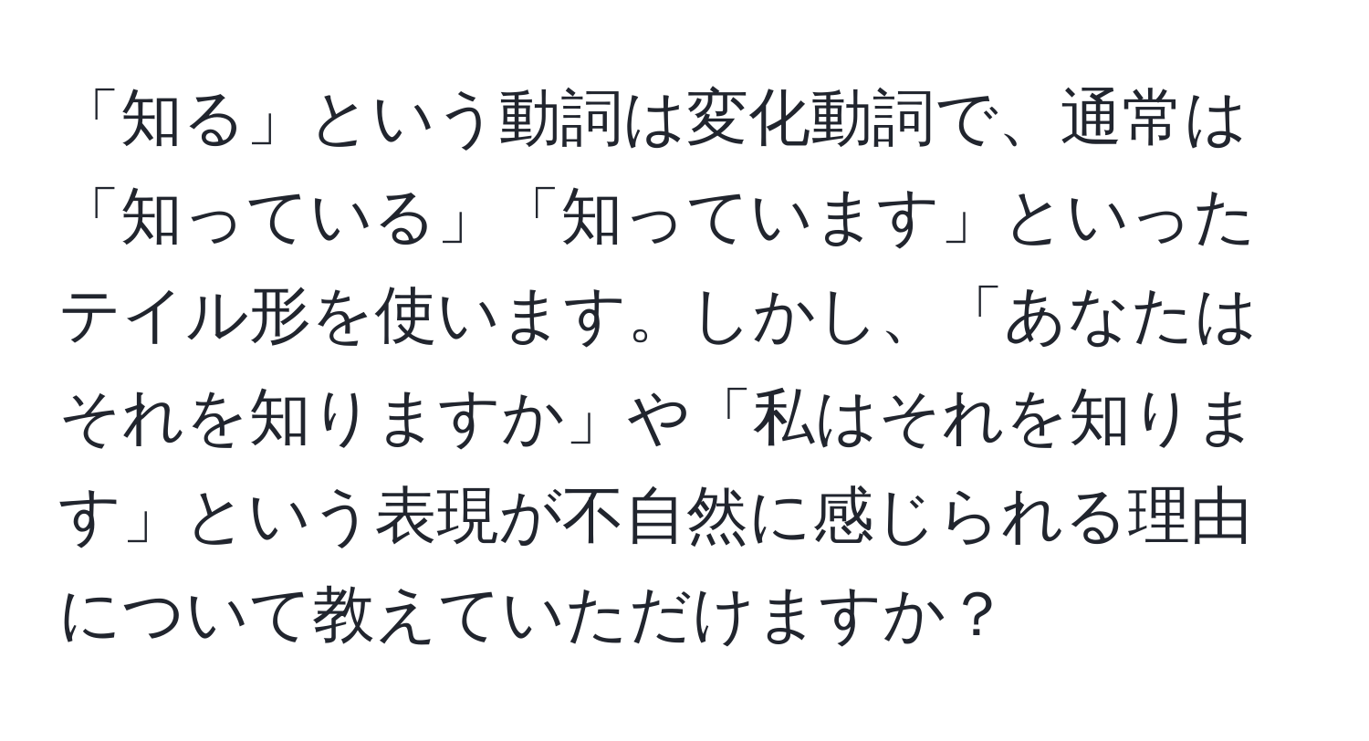 「知る」という動詞は変化動詞で、通常は「知っている」「知っています」といったテイル形を使います。しかし、「あなたはそれを知りますか」や「私はそれを知ります」という表現が不自然に感じられる理由について教えていただけますか？