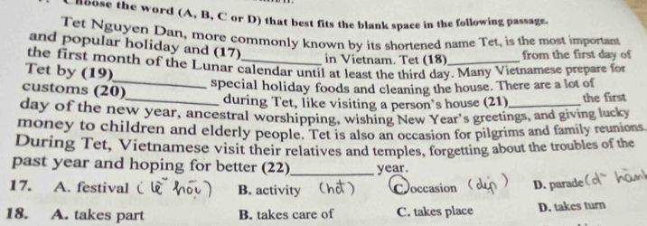 noose the word (A, B, C or D) that best fits the blank space in the following passage.
Tet Nguyen Dan, more commonly known by its shortened name Tet, is the most important
and popular holiday and (17) in Vietnam. Tet (18)
from the first day of
the first month of the Lunar calendar until at least the third day. Many Vietnamese prepare for
Tet by (19)
customs (20)
_special holiday foods and cleaning the house. There are a lot of
_during Tet, like visiting a person's house (21) the first
day of the new year, ancestral worshipping, wishing New Year's greetings, and giving lucky
money to children and elderly people. Tet is also an occasion for pilgrims and family reunions
During Tet, Vietnamese visit their relatives and temples, forgetting about the troubles of the
past year and hoping for better (22)_ year.
17. A. festival B. activity D Coccasion D. parade
18. A. takes part B. takes care of C. takes place D. takes turn