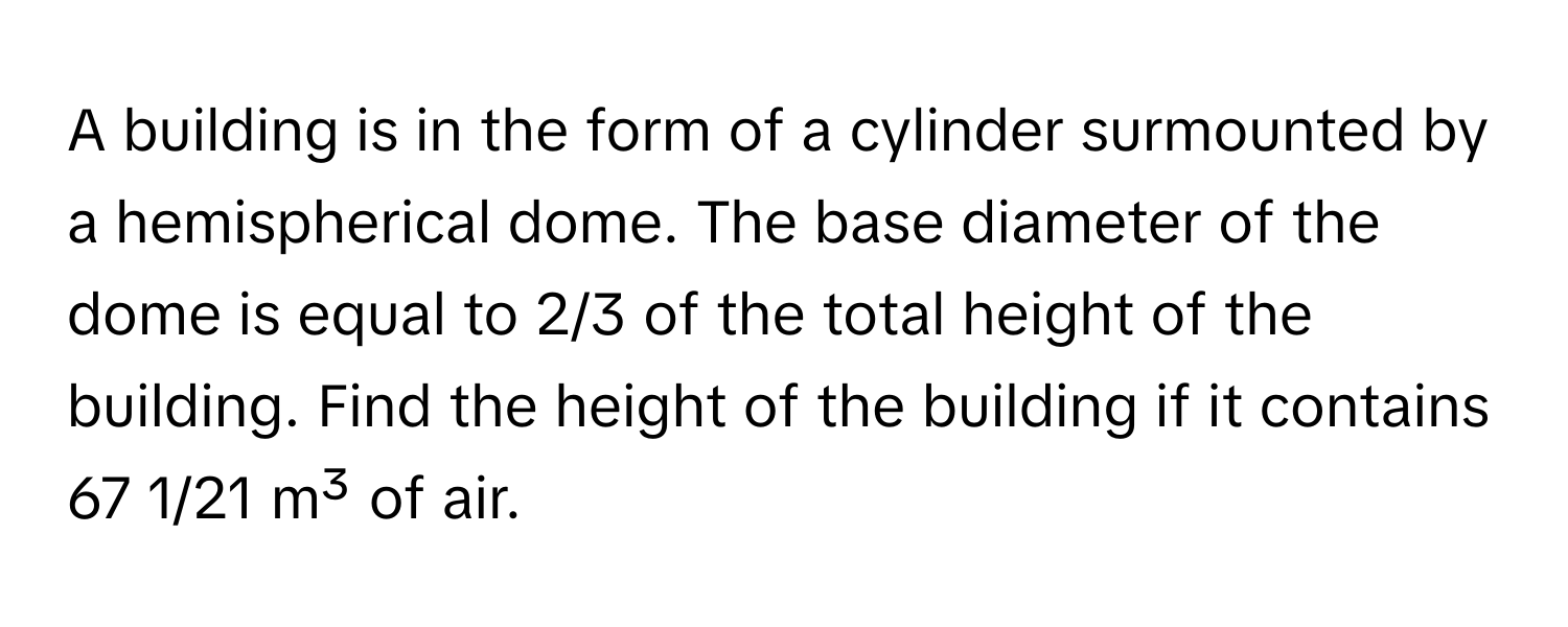 A building is in the form of a cylinder surmounted by a hemispherical dome. The base diameter of the dome is equal to 2/3 of the total height of the building. Find the height of the building if it contains 67 1/21 m³ of air.