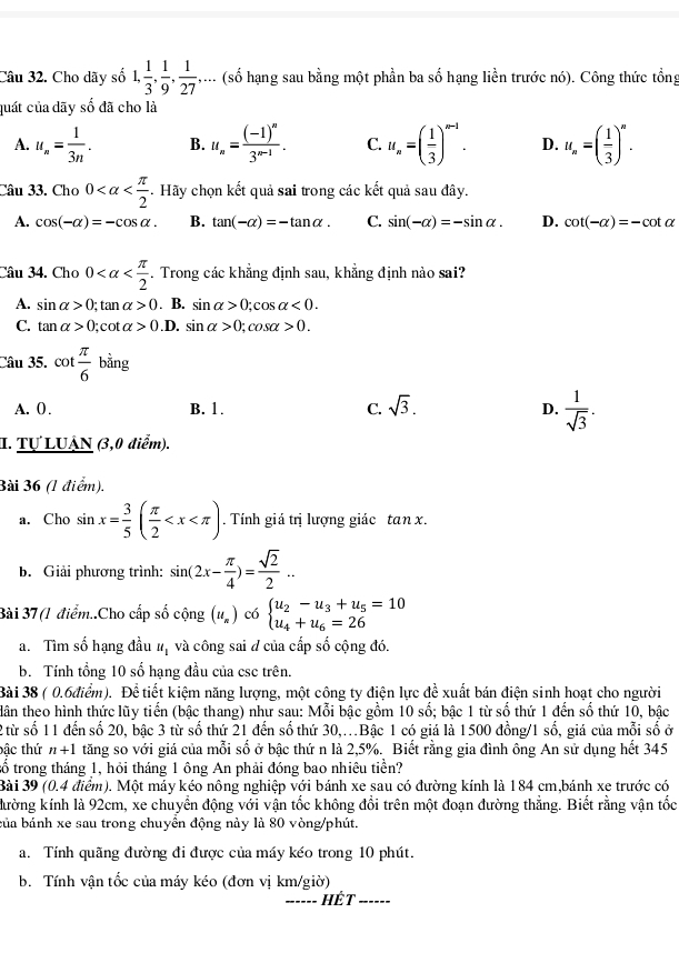 Cho dãy số 1, 1/3 , 1/9 , 1/27 ,... (số hạng sau bằng một phần ba số hạng liền trước nó). Công thức tổng
quát của dãy số đã cho là
A. u_n= 1/3n . B. u_n=frac (-1)^n3^(n-1). C. u_n=( 1/3 )^n-1. D. u_n=( 1/3 )^n.
Câu 33. Cho 0 - . Hãy chọn kết quả sai trong các kết quả sau đây.
A. cos (-alpha )=-cos alpha . B. tan (-alpha )=-tan alpha . C. sin (-alpha )=-sin alpha . D. cot (-alpha )=-cot alpha
Câu 34. Cho 0 . Trong các khẳng định sau, khẳng định nào sai?
A. sin alpha >0;tan alpha >0. B. sin alpha >0;cos alpha <0.
C. tan alpha >0;cot alpha >0 .D. sin alpha >0;cos alpha >0.
Câu 35. cot  π /6 bing
A. 0) . B. 1. C. sqrt(3). D.  1/sqrt(3) .
I. Tự LUẠN (3,0 điểm).
Bài 36 (1 điểm).
a. Cho sin x= 3/5 ( π /2  . Tính giá trị lượng giác tan x.
b. Giải phương trình: sin (2x- π /4 )= sqrt(2)/2 ..
Bài 37 (1 điểm..Cho cấp số cộng (u_n) có beginarrayl u_2-u_3+u_5=10 u_4+u_6=26endarray.
a. Tìm số hạng đầu # và công sai đ của cấp số cộng đó.
b. Tính tổng 10 số hạng đầu của csc trên.
Bài 38 ( 0.6điểm). Để tiết kiệm năng lượng, một công ty điện lực để xuất bán điện sinh hoạt cho người
dân theo hình thức lũy tiến (bậc thang) như sau: Mỗi bậc gồm 10 số; bậc 1 từ số thứ 1 đến số thứ 10, bậc
2 từ số 11 đến số 20, bậc 3 từ số thứ 21 đến số thứ 30,.Bậc 1 có giá là 1500 đồng/1 số, giá của mỗi số ở
bậc thứ n+1 tăng so với giá của mỗi số ở bậc thứ n là 2,5%. Biết rằng gia đình ông An sử dụng hết 345
tố trong tháng 1, hỏi tháng 1 ông An phải đóng bao nhiêu tiền?
Bài 39 (0.4 điểm). Một máy kéo nông nghiệp với bánh xe sau có đường kính là 184 cm,bánh xe trước có
kường kính là 92cm, xe chuyền động với vận tốc không đổi trên một đoạn đường thẳng. Biết rằng vận tốc
bủa bánh xe sau trong chuyển động này là 80 vòng/phút.
a. Tính quãng đường đi được của máy kéo trong 10 phút.
b. Tính vận tốc của máy kéo (đơn vị km/giờ)
_Hết_
