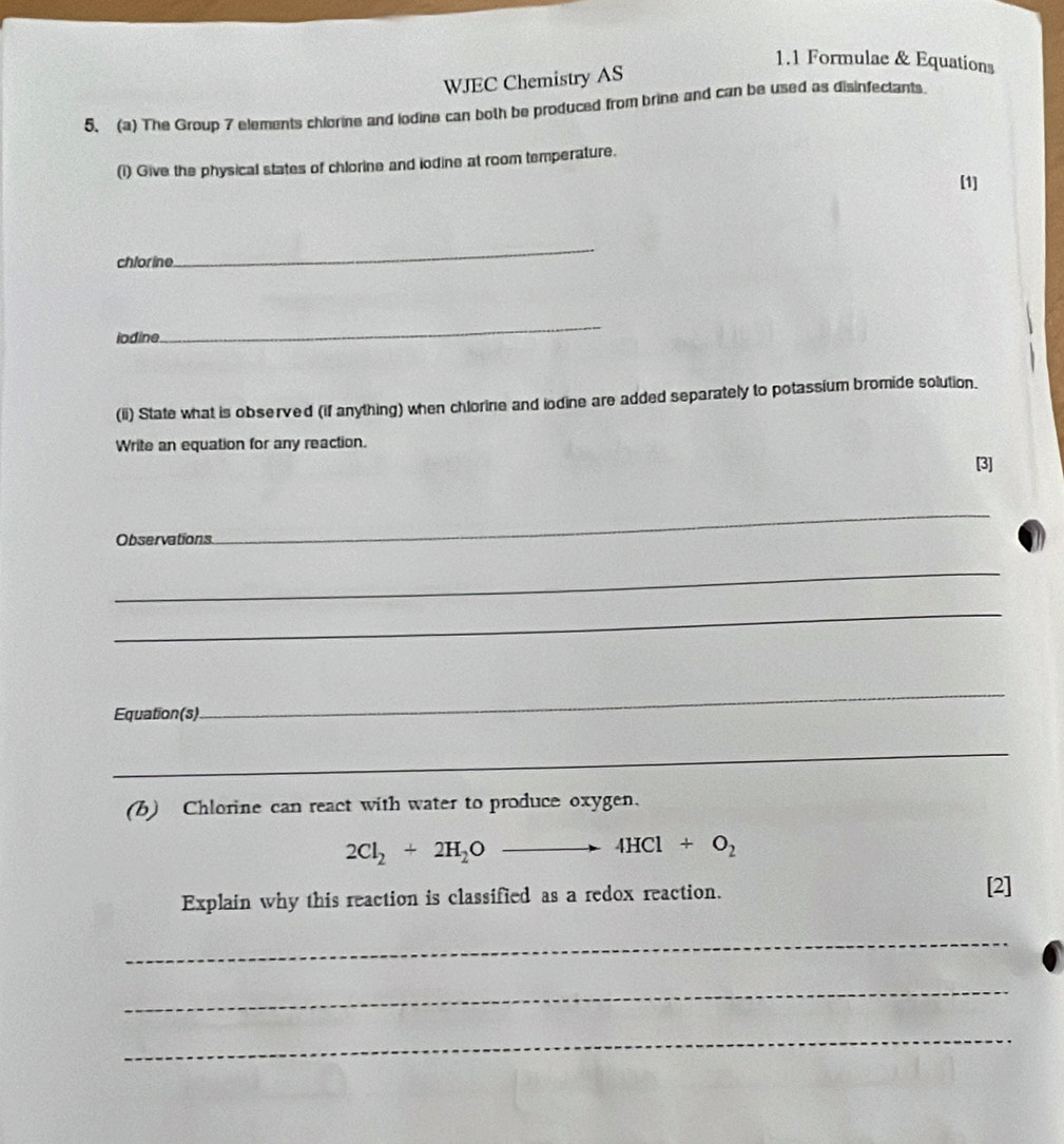 1.1 Formulae & Equations 
WJEC Chemistry AS 
5. (a) The Group 7 elements chlorine and lodine can both be produced from brine and can be used as disinfectants 
(1) Give the physical states of chlorine and iodine at room temperature. 
[1] 
chlorine 
_ 
iodine 
_ 
(ii) State what is observed (if anything) when chlorine and iodine are added separately to potassium bromide solution. 
Write an equation for any reaction. 
Observations 
_ 
_ 
_ 
_ 
Equation(s) 
_ 
_ 
(b) Chlorine can react with water to produce oxygen.
2Cl_2+2H_2Oto 4HCl+O_2
Explain why this reaction is classified as a redox reaction. 
[2] 
_ 
_ 
_