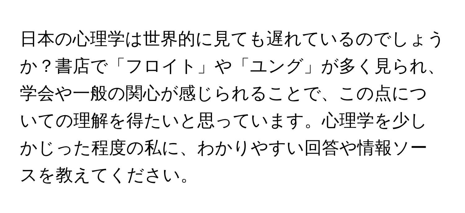 日本の心理学は世界的に見ても遅れているのでしょうか？書店で「フロイト」や「ユング」が多く見られ、学会や一般の関心が感じられることで、この点についての理解を得たいと思っています。心理学を少しかじった程度の私に、わかりやすい回答や情報ソースを教えてください。