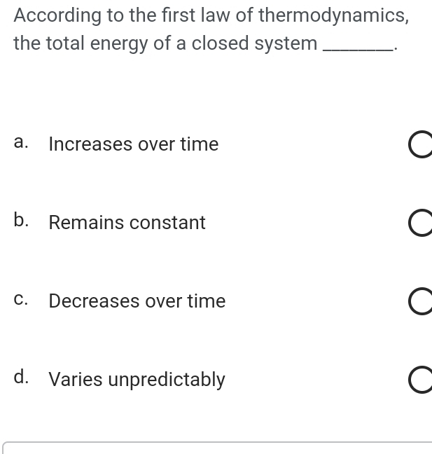 According to the first law of thermodynamics,
the total energy of a closed system_
.
a. Increases over time
b. Remains constant
c. Decreases over time
d. Varies unpredictably