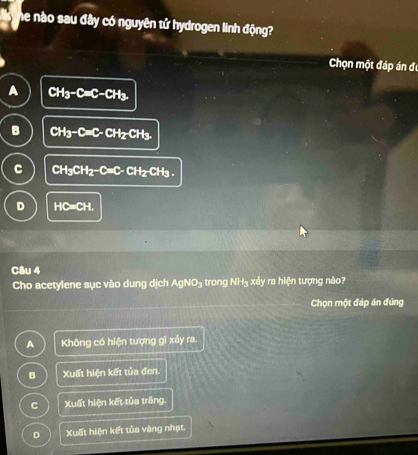 he nào sau đây có nguyên tử hydrogen linh động?
Chọn một đáp án đu
A CH_3-Cequiv C-CH_3.
B CH_3-C=C-CH_2-CH_3.
C CH_3CH_2-C=C-CH_2-CH_3.
D HC=CH. 
Câu 4
Cho acetylene sục vào dung dịch AgNO_3 trong NH_3 xảy ra hiện tượng nào?
Chọn một đáp án đúng
A Không có hiện tượng gì xảy ra.
B Xuất hiện kết tủa đen.
C Xuất hiện kết tủa trắng.
D Xuất hiện kết tủa vàng nhạt.