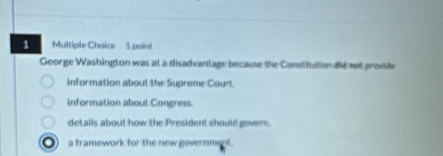 Multiple Choise 1 paint
George Washington was at a disadvantage because the Constiution die not pr ooe
information about the Supreme Court
information about Congress.
detalls about how the President should govern.
a framework for the new government.