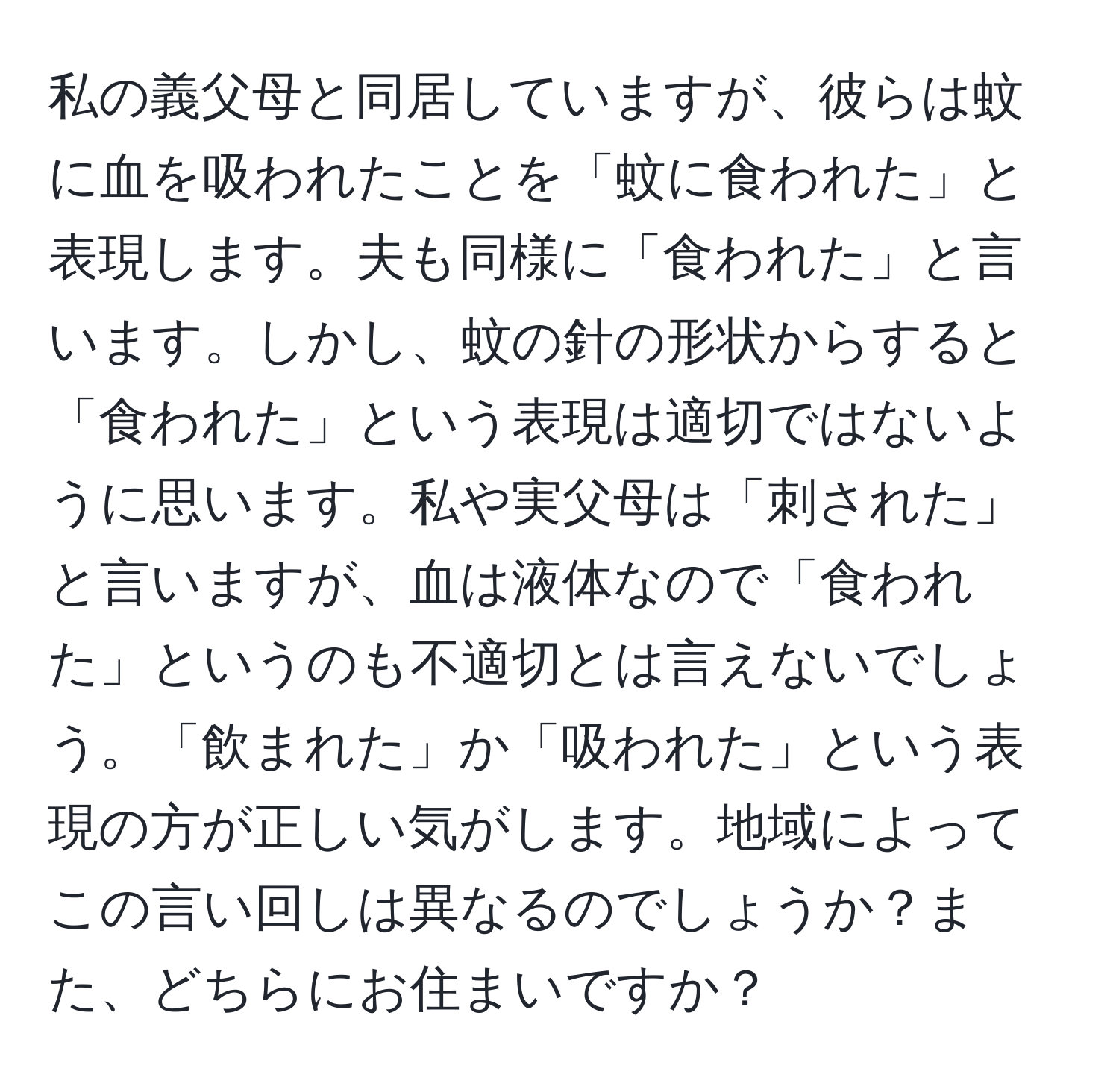 私の義父母と同居していますが、彼らは蚊に血を吸われたことを「蚊に食われた」と表現します。夫も同様に「食われた」と言います。しかし、蚊の針の形状からすると「食われた」という表現は適切ではないように思います。私や実父母は「刺された」と言いますが、血は液体なので「食われた」というのも不適切とは言えないでしょう。「飲まれた」か「吸われた」という表現の方が正しい気がします。地域によってこの言い回しは異なるのでしょうか？また、どちらにお住まいですか？