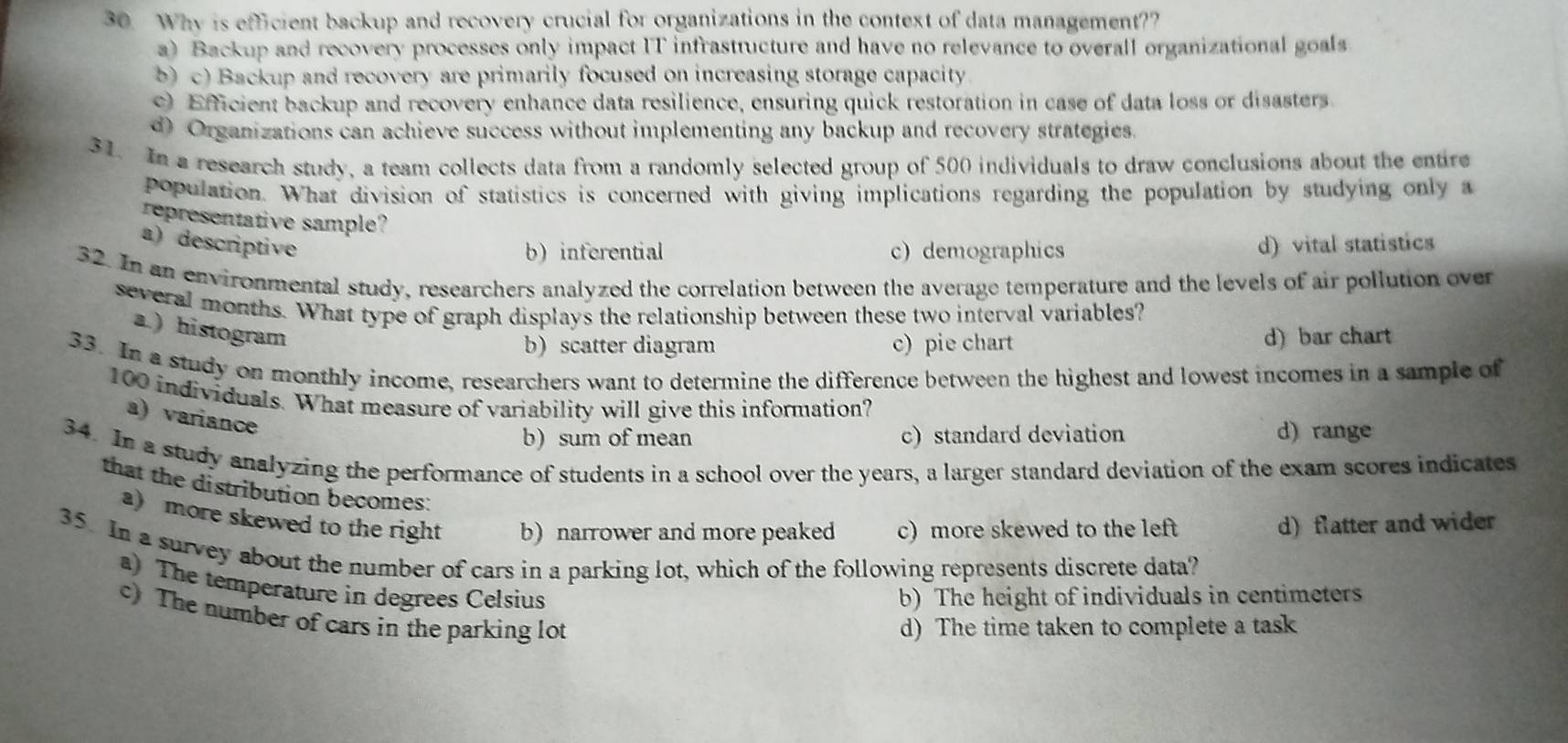 Why is efficient backup and recovery crucial for organizations in the context of data management??
a) Backup and recovery processes only impact IT infrasttucture and have no relevance to overall organizational goals
b) c) Backup and recovery are primarily focused on increasing storage capacity.
0 Efficient backup and recovery enhance data resilience, ensuring quick restoration in case of data loss or disasters.
d) Organizations can achieve success without implementing any backup and recovery strategies.
31. In a research study, a team collects data from a randomly selected group of 500 individuals to draw conclusions about the entire
population. What division of statistics is concerned with giving implications regarding the population by studying only a
representative sample?
a) descriptive d) vital statistics
b) inferential c) demographics
32. In an environmental study, researchers analyzed the correlation between the average temperature and the levels of air pollution over
several months. What type of graph displays the relationship between these two interval variables?
a.) histogram
b) scatter diagram c) pie chart d) bar chart
33. In a study on monthly income, researchers want to determine the difference between the highest and lowest incomes in a sample of
100 individuals. What measure of variability will give this information?
a) variance
b) sum of mean c)standard deviation d) range
34. In a study analyzing the performance of students in a school over the years, a larger standard deviation of the exam scores indicates
that the distribution becomes:
a more skewed to the right b) narrower and more peaked c) more skewed to the left d) flatter and wider
35. In a survey about the number of cars in a parking lot, which of the following represents discrete data?
a) The temperature in degrees Celsius
b) The height of individuals in centimeters
c) The number of cars in the parking lot
d) The time taken to complete a task