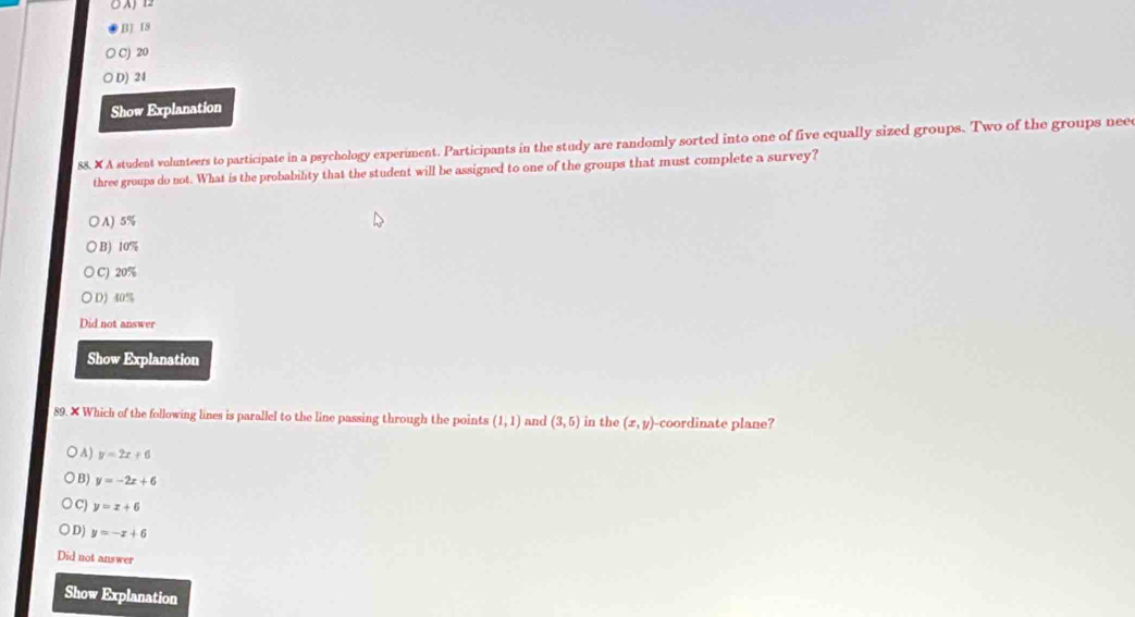 B) IS
C) 20
D) 24
Show Explanation
88. × A student volunteers to participate in a psychology experiment. Participants in the study are randomly sorted into one of five equally sized groups. Two of the groups neee
three groups do not. What is the probabilty that the student will be assigned to one of the groups that must complete a survey?
○ A) 5%
)B) 10%
C) 20%
D) 10°
Did not answer
Show Explanation
89. × Which of the following lines is parallel to the line passing through the points (1,1) and (3,5) in the (x,y) -coordinate plane?
A) y=2x+6
B) y=-2x+6
C) y=x+6
D) y=-x+6
Did not answer
Show Explanation