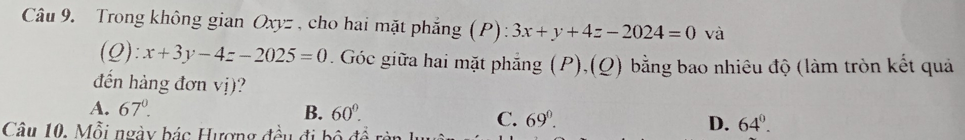 Trong không gian Oxyz , cho hai mặt phẳng (P) ):3x+y+4z-2024=0 và
(Q):x+3y-4z-2025=0. Góc giữa hai mặt phẳng (P),(Q) bằng bao nhiêu độ (làm tròn kết quả
đến hàng đơn vị)?
A. 67°. B. 60°. 
Câu 10. Mỗi ngày bác Hượng đều đi bộ để
C. 69°. D. 64°.