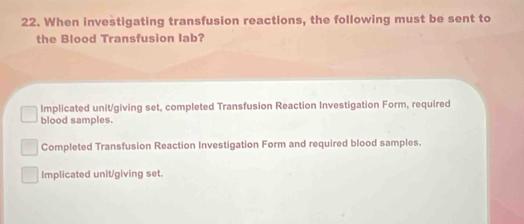 When investigating transfusion reactions, the following must be sent to
the Blood Transfusion lab?
Implicated unit/giving set, completed Transfusion Reaction Investigation Form, required
blood samples.
Completed Transfusion Reaction Investigation Form and required blood samples.
Implicated unit/giving set.