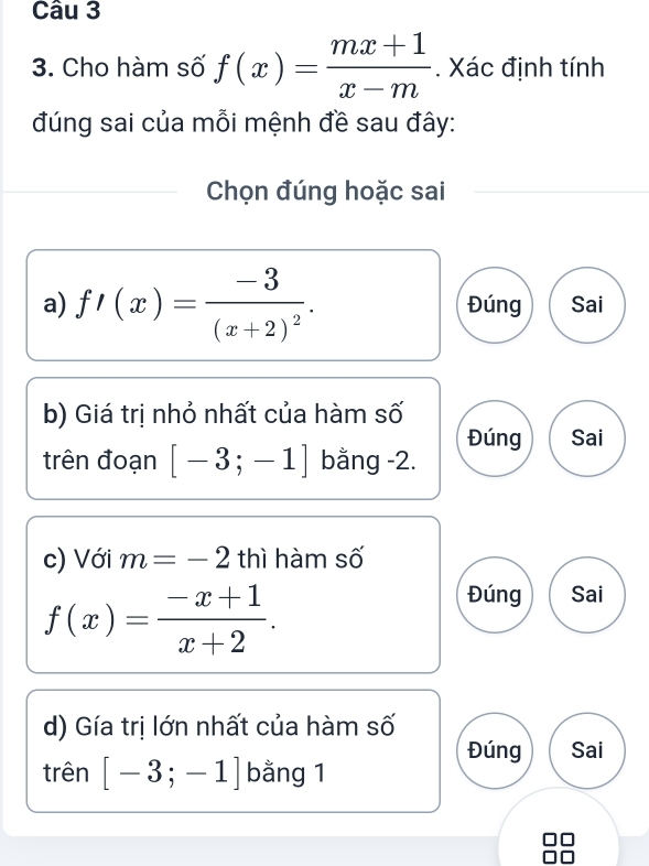 Cho hàm số f(x)= (mx+1)/x-m . Xác định tính
đúng sai của mỗi mệnh đề sau đây:
Chọn đúng hoặc sai
a) f'(x)=frac -3(x+2)^2. Đúng Sai
b) Giá trị nhỏ nhất của hàm số
Đúng Sai
trên đoạn [-3;-1] bằng -2.
c) Với m=-2 thì hàm số
f(x)= (-x+1)/x+2 . 
Đúng Sai
d) Gía trị lớn nhất của hàm số
Đúng Sai
trên [-3;-1] bằng 1