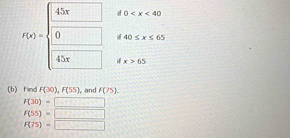 if 0
if 40≤ x≤ 65
t(x)=beginarrayl  45x/9   □ /45x endarray. if x>65
(b) Find F(-30), F(55) , and F(75).
F(30)= □
F(55)= =□
F(75)=□ . 1/2  □ 
-