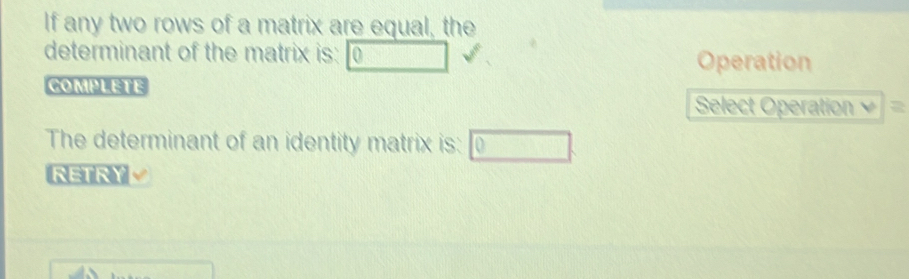 If any two rows of a matrix are equal, the 
determinant of the matrix is: Operation 
COMPLETE 
Select Operation 
The determinant of an identity matrix is: 10
RETRY