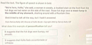 Read the text. The figure of speech is shown in bold.
"We're here, Hullis," she said, a woman in sweats, a mustard stain on the front from the
hol dogs we had eaten on the side of the road. Those but dogs were a mead fums ig
the middle of my stemach, slosking around with a Mountain Dew.
She'd tried to talk all the way, fut I hadn'l answered.
Fram Paters Bally G, Pictures of Mala Wnde. Coggright 2003 by Fatca Bally foff
What does this example of personification tell you?
It suggests that the hot dogs were bumpy, not
smooth.
uoh appy. It suggests that Hollis feals uncomfortable or