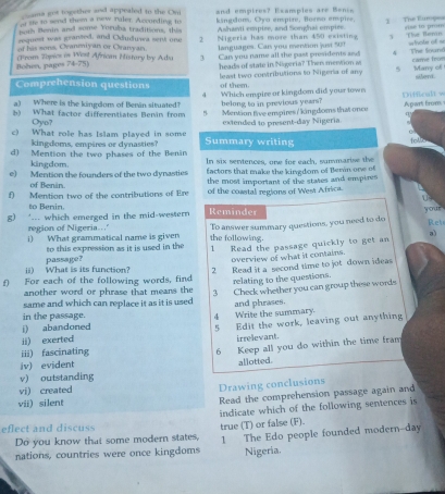 cama gos together and appealed to the Om
it ife to send them a new naler. According to and empires? Examples are Bence
both Benin and some Yoruba traditions, this kingdum, Oyu empire, Borno empire.
request was granted, and Oduduwa sent one Ashanti empire, and Songhas empire 3 The Eumpea Ase to prom
of his sons, Ovanmiyan or Oranyan 2 Nigeria has more than 450 existing 3 The Bonin
languages. Can you mention just 50? =ote of ==
Bohen, pages 74-75) (From Zópics is West African Histary by Ada 3 Can you name all the past presidents and 4 The found
heads of state in Nigeria? Then mertion a came from
Comprehension questions least two contributions to Nigeria of any 5 Marry of silord.
of them.
4
a) Where is the kingdom of Berin situated? belong to in previous years? Which empire or kingdom did your town
b) What factor differentiates Benin from  Mention five empires / kingdomns thai once Apart from Difficalt w
Oyo? extended to present-day Nigeria.
c) What role has Islam played in some Summary writing lels 
kingdoms, empires or dynasties?
d) Mention the two phases of the Benin In six sentences, one for each, summarise the
kingdom.
e) Mention the founders of the two dynasties factors that make the kingdom of Benn one of
f) Mention two of the contributions of Ere the most important of the states and empires
of Benin. of the coastal regions of West Africa.
U3
to Benin.
g) '... which emerged in the mid-western Reminder
your
region of Nigeria.. Ret
i) What grammatical name is given the following. To answer summary questions, you need to do
to this expression as it is used in the 1 Read the passage quickly to get an a)
ii) What is its function? passage?
overview of what it contains.
f) For each of the following words, find 2 Read it a second time to jot down ideas
relating to the questions.
another word or phrase that means the
same and which can replace it as it is used 3 Check whether you can group these words
i) abandoned 4 Write the summary. and phrases.
in the passage.
ii) exerted 5 Edit the work, leaving out anything
irrelevant
iii) fascinating
6 Keep all you do within the time fram
iv) evident allotted.
v) outstanding
vi) created
Drawing conclusions
vii) silent Read the comprehension passage again and
indicate which of the following sentences is
eflect and discuss true (T) or false (F).
Do you know that some modern states,
nations, countries were once kingdoms 1 The Edo people founded modern--day
Nigeria.
