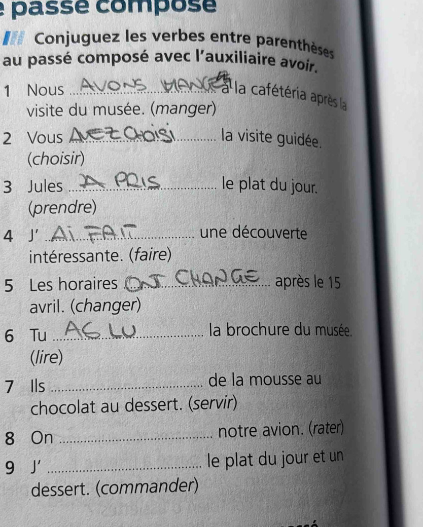 é passé composé 
Conjuguez les verbes entre parenthèses 
au passé composé avec l'auxiliaire avoir. 
1 Nous_ 
à la cafétéria après la 
visite du musée. (manger) 
2 Vous _la visite guidée. 
(choisir) 
3 Jules _le plat du jour. 
(prendre) 
4 J'_ 
une découverte 
intéressante. (faire) 
5 Les horaires _après le 15
avril. (changer) 
6 Tu_ 
la brochure du musée. 
(lire) 
7 Ils _de la mousse au 
chocolat au dessert. (servir) 
8 On _notre avion. (rater) 
9 J' _ 
le plat du jour et un 
dessert. (commander)