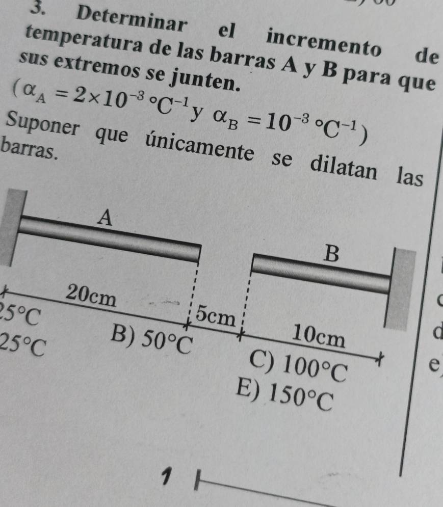 Determinar el incremento de
temperatura de las barras A y B para que
sus extremos se junten.
(alpha _A=2* 10^((-3)°C^-1) y □  alpha _B=10^((-3)°C^-1))
barras.
Suponer que únicamente se dilatan las
A
B
20cm
25°C
5cm
25°C
10cm
d
B) 50°C C) 100°C
e
E) 150°C
1