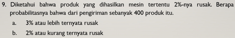 Diketahui bahwa produk yang dihasilkan mesin tertentu 2% -nya rusak. Berapa
probabilitasnya bahwa dari pengiriman sebanyak 400 produk itu.
a. 3% atau lebih ternyata rusak
b. 2% atau kurang ternyata rusak