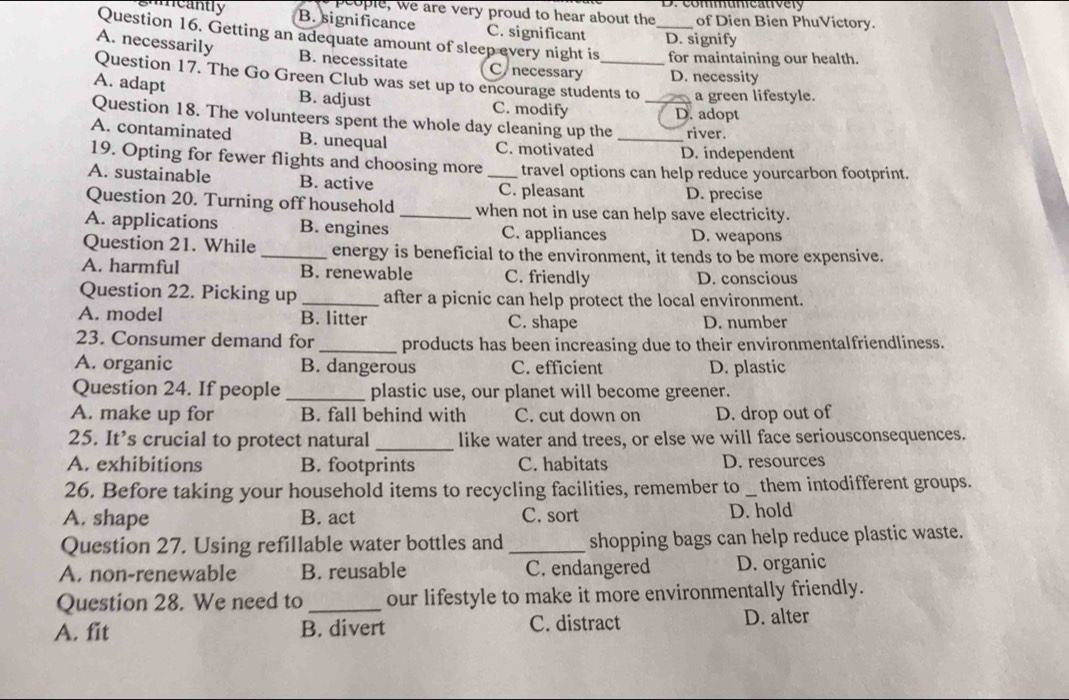 commumeatively
people, we are very proud to hear about the of Dien Bien PhuVictory.
cantly B. significance C. significant D. signify
Question 16. Getting an adequate amount of sleep every night is _for maintaining our health.
A. necessarily B. necessitate C. necessary D. necessity
Question 17. The Go Green Club was set up to encourage students to a green lifestyle.
A. adapt B. adjust C. modify
D. adopt
Question 18. The volunteers spent the whole day cleaning up the _river.
A. contaminated B. unequal C. motivated _D. independent
19. Opting for fewer flights and choosing more travel options can help reduce yourcarbon footprint.
A. sustainable B. active _C. pleasant D. precise
Question 20. Turning off household _when not in use can help save electricity.
A. applications B. engines C. appliances D. weapons
Question 21. While _energy is beneficial to the environment, it tends to be more expensive.
A. harmful B. renewable C. friendly D. conscious
Question 22. Picking up _after a picnic can help protect the local environment.
A. model B. litter C. shape D. number
23. Consumer demand for _products has been increasing due to their environmentalfriendliness.
A. organic B. dangerous C. efficient D. plastic
Question 24. If people _plastic use, our planet will become greener.
A. make up for B. fall behind with C. cut down on D. drop out of
25. It’s crucial to protect natural _like water and trees, or else we will face seriousconsequences.
A. exhibitions B. footprints C. habitats D. resources
26. Before taking your household items to recycling facilities, remember to _them intodifferent groups.
A. shape B. act C. sort D. hold
Question 27. Using refillable water bottles and _shopping bags can help reduce plastic waste.
A. non-renewable B. reusable C. endangered D. organic
Question 28. We need to _our lifestyle to make it more environmentally friendly.
A. fit B. divert C. distract D. alter