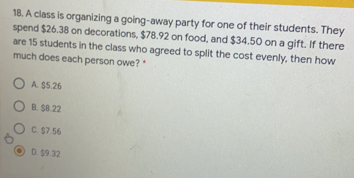 A class is organizing a going-away party for one of their students. They
spend $26.38 on decorations, $78.92 on food, and $34.50 on a gift. If there
are 15 students in the class who agreed to split the cost evenly, then how
much does each person owe? *
A. $5.26
B. $8.22
C. $7.56
D. $9.32