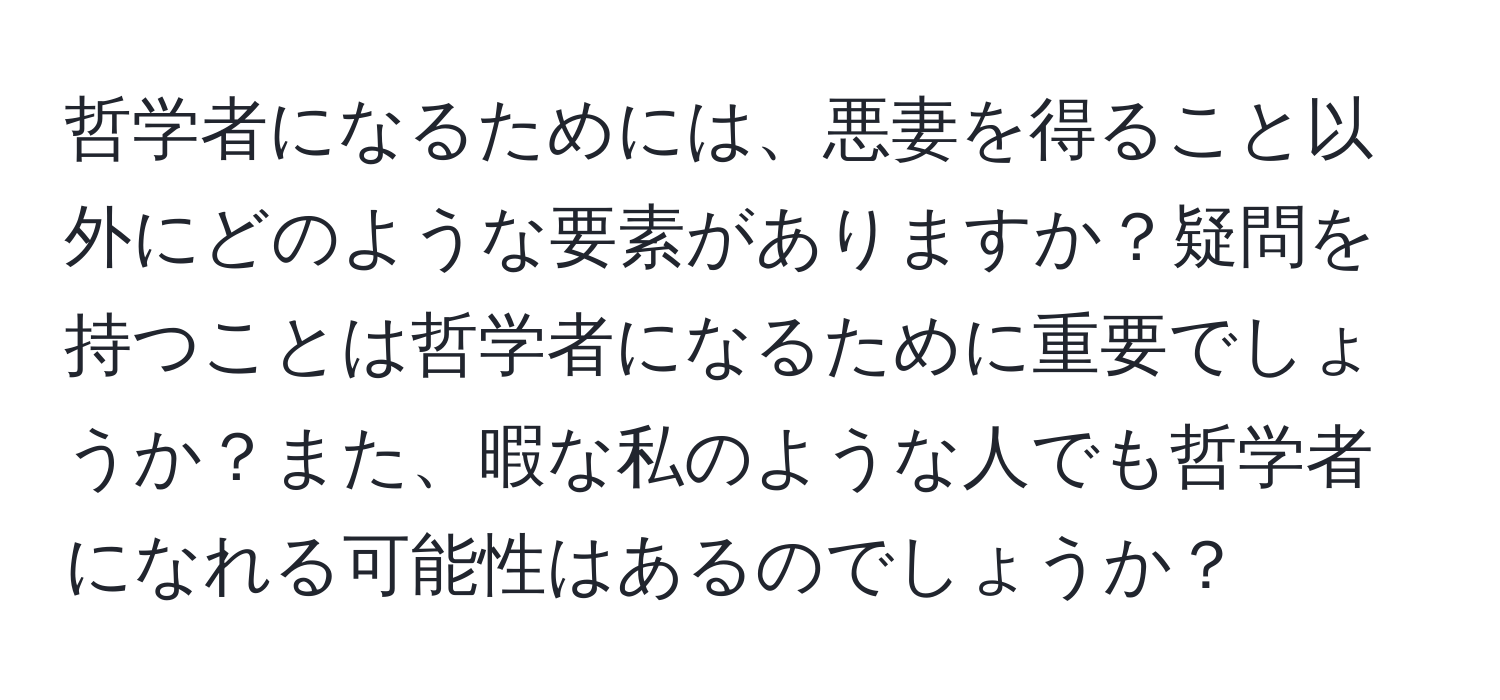 哲学者になるためには、悪妻を得ること以外にどのような要素がありますか？疑問を持つことは哲学者になるために重要でしょうか？また、暇な私のような人でも哲学者になれる可能性はあるのでしょうか？