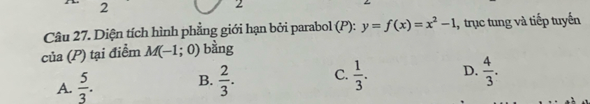 2
2
Câu 27. Diện tích hình phẳng giới hạn bởi parabol (P): y=f(x)=x^2-1 1, trục tung và tiếp tuyến
của (P) tại điểm M(-1;0) bằng
A.  5/3 . B.  2/3 . C.  1/3 .
D.  4/3 .