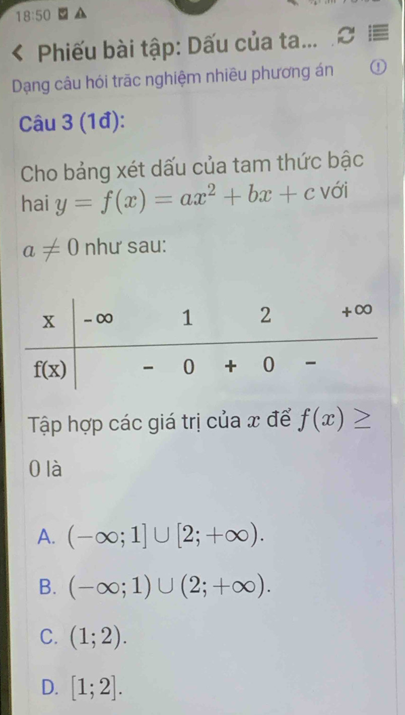 18:50
Phiếu bài tập: Dấu của ta...
Dạng câu hói trãc nghiệm nhiêu phương án ①
Câu 3 (1đ):
Cho bảng xét dấu của tam thức bậc
hai y=f(x)=ax^2+bx+c với
a!= 0 như sau:
Tập hợp các giá trị của x để f(x)≥
0 là
A. (-∈fty ;1]∪ [2;+∈fty ).
B. (-∈fty ;1)∪ (2;+∈fty ).
C. (1;2).
D. [1;2].